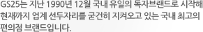 GS25는 지난 1990년 12월 국내 유일의 독자브랜드로 시작해 현재까지 업계 선두자리를 굳건히 지켜오고 있는 국내 최고의 편의점 브랜드입니다.