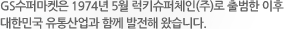 GS수퍼마켓은 1974년 5월 럭키슈퍼체인(주)로 출범한 이후 대한민국 유통산업과 함께 발전해 왔습니다.
