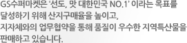 GS수퍼마켓은 ‘선도, 맛 대한민국 NO.1’ 이라는 목표를 달성하기 위해 산지구매율을 높이고, 지자체와의 업무협약을 통해 품질이 우수한 지역특산물을 판매하고 있습니다.