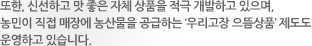 또한, 신선하고 맛 좋은 자체 상품을 적극 개발하고 있으며, 농민이 직접 매장에 농산물을 공급하는 ‘우리고장 으뜸상품’ 제도도 운영하고 있습니다.