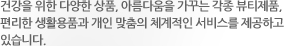 건강을 위한 다양한 상품, 아름다움을 가꾸는 각종 뷰티제품, 편리한 생활용품과 개인 맞춤의 체계적인 서비스를 제공하고 있습니다.