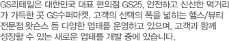 GS리테일은 대한민국 대표 편의점 GS25, 안전하고 신선한 먹거리 가 가득한 곳 GS수퍼마켓 고객의 선택의 폭을 넓히는 헬스/뷰티 전문점 GS왓슨스, 국내 최초 수제 도넛 을 도입한 미스터도넛 등 다양한 업태를 운영하고 있으며, 고객과 함께 성장할 수 있는 새로 운 업태를 개발 중에 있습니다.