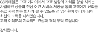 GS리테일은 고객 가까이에서 고객 생활의 가치를 향상 시키는 차 별화된 상품과 진심 어린 서비스 제공을 통해 고객에게 신뢰를 주 고 사랑 받는 회사가 될 수 있도록 전 임직원이 하나가 되어 최선의 노력을 다하겠습니다. 고객 여러분의 지속적인 관심과 격려 부탁 드립니다. 감사합니다.
