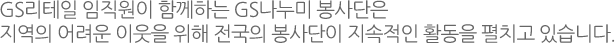 GS리테일 나누미 봉사단:GS리테일 임직원이 참여하는 자원봉사 조직인 GS나누미 봉사단은 전국적으로 51개의 봉사단이 지역의 어려운 이웃과 함께하는 지속적인 활동을 펼치고 있습니다.