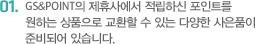 GS&POINT의 제휴사에서 적립하신 포인트를 	원하는 상품으로 교환할 수 있는 다양한 사은품이 	준비되어 있습니다. 