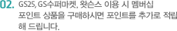 GS25, GS수퍼마켓, GS왓슨스 이용 시 멤버십 포인트 상품을 구매하시면 포인트를 추가로 적립해 드립니다. 또한 고객님의 생일/결혼 기념일에 구매 시 더블포인트를 적립해 드립니다.