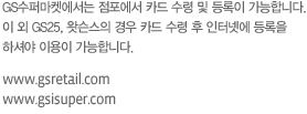 GS수퍼마켓에서는 점포에서 카드 수령 및 등록이 가능합니다. 이 외 GS25, 미스터도넛, GS왓슨스의 경우 카드 수령 후 인터넷에 등록을 하셔야 이용이 가능합니다.