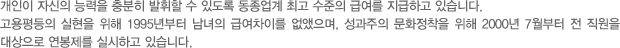 개인이 자신의 능력을 충분히 발휘할 수 있도록 동종업계 최고 수준의 급여를 지급하고 있습니다. 고용평등의 실현을 위해 1995년부터 남녀의 급여차이를 없앴으며, 성과주의 문화정착을 위해 2000년 7월부터 전 직원을 대상으로 연봉제를 실시하고 있습니다.