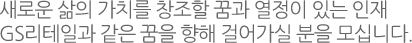 새로운 삶의 가치를 창조할 꿈과 열정이 있는 인재 GS리테일과 같은 꿈을 향해 걸어가실 분을 모십니다.