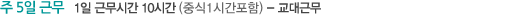 주 5일 근무   1일 근무시간 10시간 (중식1시간포함) - 교대근무, 오픈 오전 07:00 ~ 오후 17:00    중간 오전 09:00 ~ 오후 19:00    마감 오전 01:00 ~ 오후 23:00, 점포별 시간은 상이함